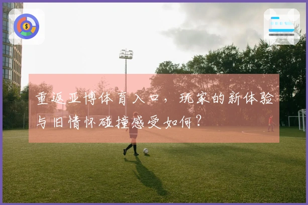 重返亚博体育入口，玩家的新体验与旧情怀碰撞感受如何？