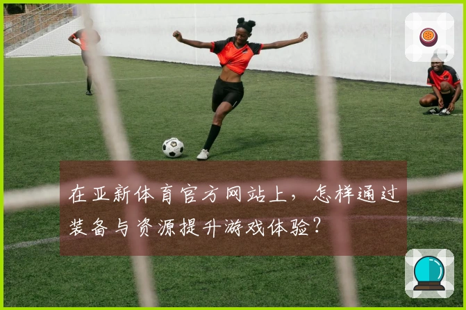 在亚新体育官方网站上，怎样通过装备与资源提升游戏体验？