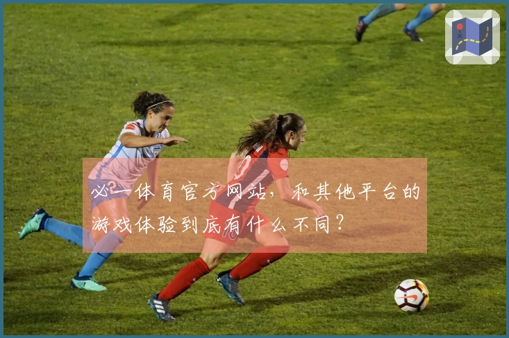 必一体育官方网站，和其他平台的游戏体验到底有什么不同？