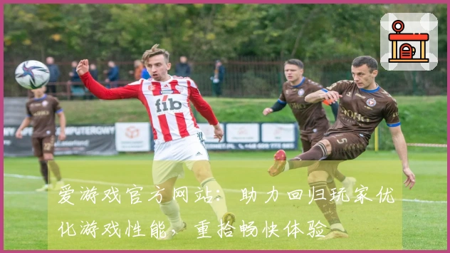 爱游戏官方网站：助力回归玩家优化游戏性能，重拾畅快体验